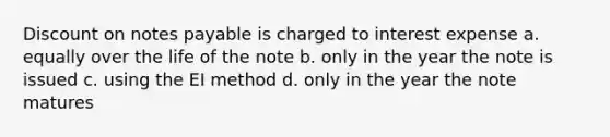 Discount on notes payable is charged to interest expense a. equally over the life of the note b. only in the year the note is issued c. using the EI method d. only in the year the note matures