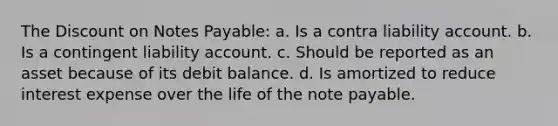 The Discount on Notes Payable: a. Is a contra liability account. b. Is a contingent liability account. c. Should be reported as an asset because of its debit balance. d. Is amortized to reduce interest expense over the life of the note payable.