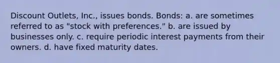 Discount Outlets, Inc., issues bonds. Bonds: a. are sometimes referred to as "stock with preferences." b. are issued by businesses only. c. require periodic interest payments from their owners. d. have fixed maturity dates.