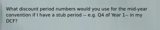 What discount period numbers would you use for the mid-year convention if I have a stub period -- e.g. Q4 of Year 1-- in my DCF?