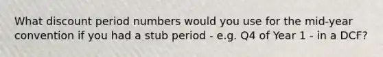 What discount period numbers would you use for the mid-year convention if you had a stub period - e.g. Q4 of Year 1 - in a DCF?