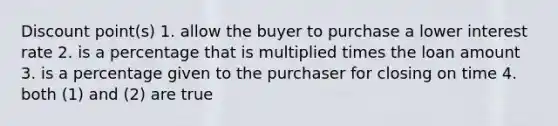 Discount point(s) 1. allow the buyer to purchase a lower interest rate 2. is a percentage that is multiplied times the loan amount 3. is a percentage given to the purchaser for closing on time 4. both (1) and (2) are true