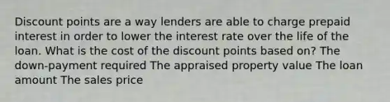 Discount points are a way lenders are able to charge prepaid interest in order to lower the interest rate over the life of the loan. What is the cost of the discount points based on? The down-payment required The appraised property value The loan amount The sales price