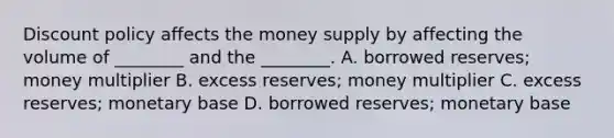 Discount policy affects the money supply by affecting the volume of​ ________ and the​ ________. A. borrowed​ reserves; money multiplier B. excess​ reserves; money multiplier C. excess​ reserves; monetary base D. borrowed​ reserves; monetary base