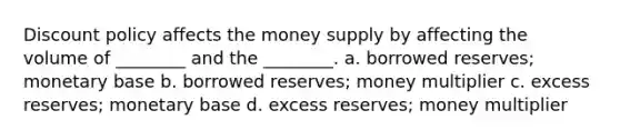 Discount policy affects the money supply by affecting the volume of ________ and the ________. a. borrowed reserves; monetary base b. borrowed reserves; money multiplier c. excess reserves; monetary base d. excess reserves; money multiplier