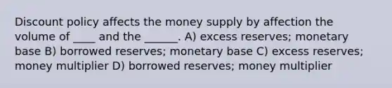 Discount policy affects the money supply by affection the volume of ____ and the ______. A) excess reserves; monetary base B) borrowed reserves; monetary base C) excess reserves; money multiplier D) borrowed reserves; money multiplier