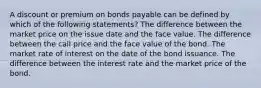 A discount or premium on bonds payable can be defined by which of the following statements? The difference between the market price on the issue date and the face value. The difference between the call price and the face value of the bond. The market rate of interest on the date of the bond issuance. The difference between the interest rate and the market price of the bond.