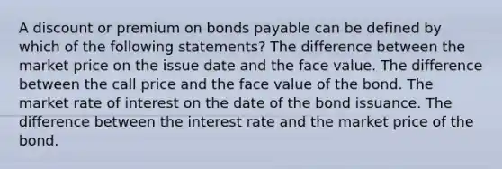 A discount or premium on bonds payable can be defined by which of the following statements? The difference between the market price on the issue date and the face value. The difference between the call price and the face value of the bond. The market rate of interest on the date of the bond issuance. The difference between the interest rate and the market price of the bond.