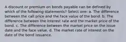 A discount or premium on bonds payable can be defined by which of the following statements? Select one: a. The difference between the call price and the face value of the bond. b. The difference between the interest rate and the market price of the bond. c. The difference between the market price on the issue date and the face value. d. The market rate of interest on the date of the bond issuance.