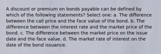 A discount or premium on bonds payable can be defined by which of the following statements? Select one: a. The difference between the call price and the face value of the bond. b. The difference between the interest rate and the market price of the bond. c. The difference between the market price on the issue date and the face value. d. The market rate of interest on the date of the bond issuance.