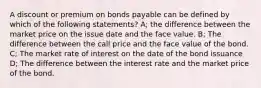 A discount or premium on bonds payable can be defined by which of the following statements? A; the difference between the market price on the issue date and the face value. B; The difference between the call price and the face value of the bond. C; The market rate of interest on the date of the bond issuance D; The difference between the interest rate and the market price of the bond.