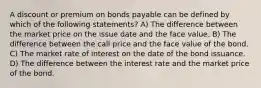 A discount or premium on bonds payable can be defined by which of the following statements? A) The difference between the market price on the issue date and the face value. B) The difference between the call price and the face value of the bond. C) The market rate of interest on the date of the bond issuance. D) The difference between the interest rate and the market price of the bond.