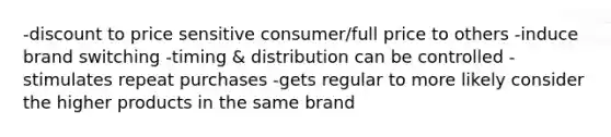 -discount to price sensitive consumer/full price to others -induce brand switching -timing & distribution can be controlled -stimulates repeat purchases -gets regular to more likely consider the higher products in the same brand