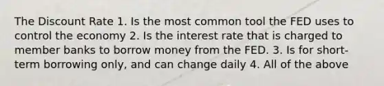 The Discount Rate 1. Is the most common tool the FED uses to control the economy 2. Is the interest rate that is charged to member banks to borrow money from the FED. 3. Is for short- term borrowing only, and can change daily 4. All of the above