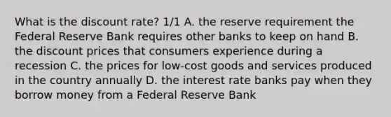 What is the discount rate? 1/1 A. the reserve requirement the Federal Reserve Bank requires other banks to keep on hand B. the discount prices that consumers experience during a recession C. the prices for low-cost goods and services produced in the country annually D. the interest rate banks pay when they borrow money from a Federal Reserve Bank