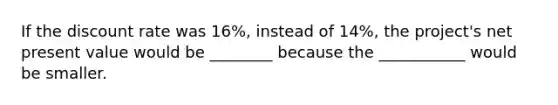 If the discount rate was 16%, instead of 14%, the project's net present value would be ________ because the ___________ would be smaller.