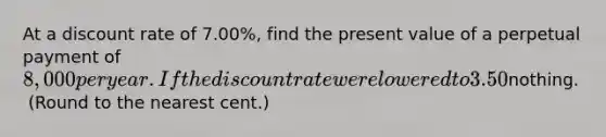 At a discount rate of 7.00​%, find the present value of a perpetual payment of ​8,000 per year. If the discount rate were lowered to 3.50​%, half the initial​ rate, what would be the value of the​ perpetuity? a. If the discount rate were 7.00​%, the present value of the perpetuity is​nothing. ​ (Round to the nearest​ cent.)