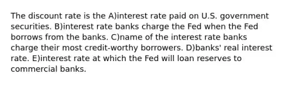 The discount rate is the A)interest rate paid on U.S. government securities. B)interest rate banks charge the Fed when the Fed borrows from the banks. C)name of the interest rate banks charge their most credit-worthy borrowers. D)banks' real interest rate. E)interest rate at which the Fed will loan reserves to commercial banks.