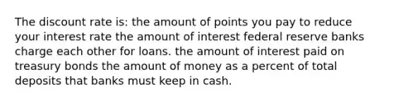 The discount rate is: the amount of points you pay to reduce your interest rate the amount of interest federal reserve banks charge each other for loans. the amount of interest paid on treasury bonds the amount of money as a percent of total deposits that banks must keep in cash.