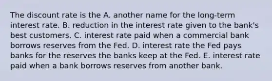 The discount rate is the A. another name for the long-term interest rate. B. reduction in the interest rate given to the​ bank's best customers. C. interest rate paid when a commercial bank borrows reserves from the Fed. D. interest rate the Fed pays banks for the reserves the banks keep at the Fed. E. interest rate paid when a bank borrows reserves from another bank.