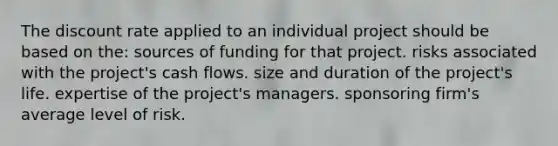 The discount rate applied to an individual project should be based on the: sources of funding for that project. risks associated with the project's cash flows. size and duration of the project's life. expertise of the project's managers. sponsoring firm's average level of risk.