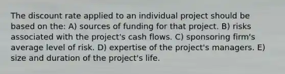 The discount rate applied to an individual project should be based on the: A) sources of funding for that project. B) risks associated with the project's cash flows. C) sponsoring firm's average level of risk. D) expertise of the project's managers. E) size and duration of the project's life.