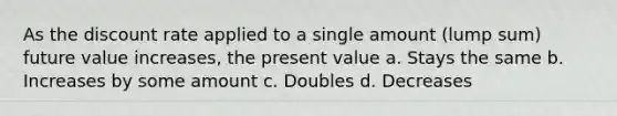 As the discount rate applied to a single amount (lump sum) future value increases, the present value a. Stays the same b. Increases by some amount c. Doubles d. Decreases