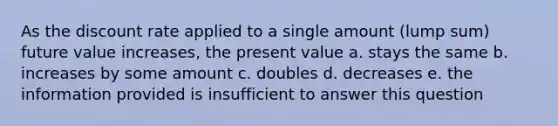 As the discount rate applied to a single amount (lump sum) future value increases, the present value a. stays the same b. increases by some amount c. doubles d. decreases e. the information provided is insufficient to answer this question