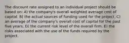 The discount rate assigned to an individual project should be based on: A) the company's overall weighted average cost of capital. B) the actual sources of funding used for the project. C) an average of the company's overall cost of capital for the past five years. D) the current risk level of the overall firm. E) the risks associated with the use of the funds required by the project.