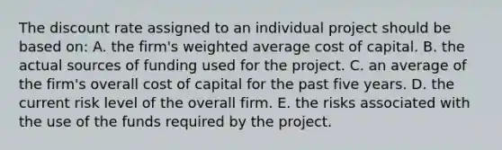 The discount rate assigned to an individual project should be based on: A. the firm's weighted average cost of capital. B. the actual sources of funding used for the project. C. an average of the firm's overall cost of capital for the past five years. D. the current risk level of the overall firm. E. the risks associated with the use of the funds required by the project.