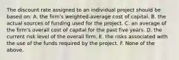 The discount rate assigned to an individual project should be based on: A. the firm's weighted-average cost of capital. B. the actual sources of funding used for the project. C. an average of the firm's overall cost of capital for the past five years. D. the current risk level of the overall firm. E. the risks associated with the use of the funds required by the project. F. None of the above.