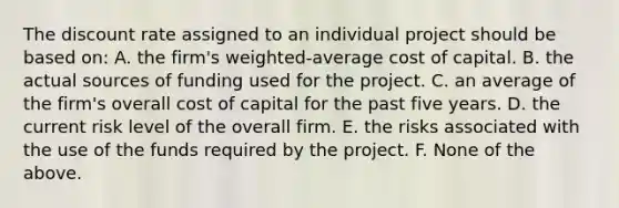 The discount rate assigned to an individual project should be based on: A. the firm's weighted-average cost of capital. B. the actual sources of funding used for the project. C. an average of the firm's overall cost of capital for the past five years. D. the current risk level of the overall firm. E. the risks associated with the use of the funds required by the project. F. None of the above.