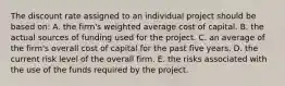 The discount rate assigned to an individual project should be based on: A. the firm's weighted average cost of capital. B. the actual sources of funding used for the project. C. an average of the firm's overall cost of capital for the past five years. D. the current risk level of the overall firm. E. the risks associated with the use of the funds required by the project.