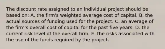 The discount rate assigned to an individual project should be based on: A. the firm's weighted average cost of capital. B. the actual sources of funding used for the project. C. an average of the firm's overall cost of capital for the past five years. D. the current risk level of the overall firm. E. the risks associated with the use of the funds required by the project.