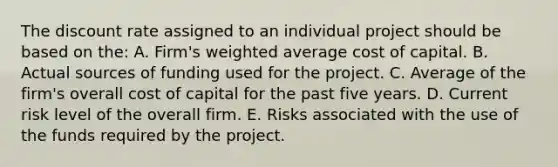 The discount rate assigned to an individual project should be based on the: A. Firm's <a href='https://www.questionai.com/knowledge/koL1NUNNcJ-weighted-average' class='anchor-knowledge'>weighted average</a> cost of capital. B. Actual sources of funding used for the project. C. Average of the firm's overall cost of capital for the past five years. D. Current risk level of the overall firm. E. Risks associated with the use of the funds required by the project.