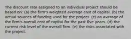 The discount rate assigned to an individual project should be based on: (a) the firm's weighted average cost of capital. (b) the actual sources of funding used for the project. (c) an average of the firm's overall cost of capital for the past five years. (d) the current risk level of the overall firm. (e) the risks associated with the project.