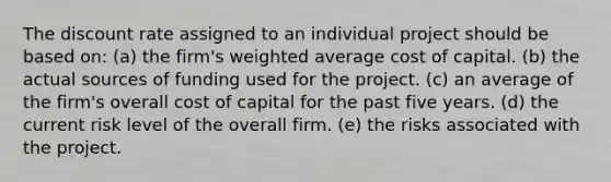 The discount rate assigned to an individual project should be based on: (a) the firm's weighted average cost of capital. (b) the actual sources of funding used for the project. (c) an average of the firm's overall cost of capital for the past five years. (d) the current risk level of the overall firm. (e) the risks associated with the project.