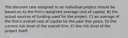 The discount rate assigned to an individual project should be based on A) the firm's weighted average cost of capital. B) the actual sources of funding used for the project. C) an average of the firm's overall cost of capital for the past five years. D) the current risk level of the overall firm. E) the risk level of the project itself.