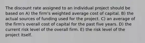 The discount rate assigned to an individual project should be based on A) the firm's weighted average cost of capital. B) the actual sources of funding used for the project. C) an average of the firm's overall cost of capital for the past five years. D) the current risk level of the overall firm. E) the risk level of the project itself.