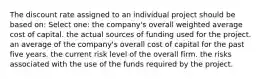 The discount rate assigned to an individual project should be based on: Select one: the company's overall weighted average cost of capital. the actual sources of funding used for the project. an average of the company's overall cost of capital for the past five years. the current risk level of the overall firm. the risks associated with the use of the funds required by the project.