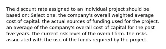 The discount rate assigned to an individual project should be based on: Select one: the company's overall weighted average cost of capital. the actual sources of funding used for the project. an average of the company's overall cost of capital for the past five years. the current risk level of the overall firm. the risks associated with the use of the funds required by the project.