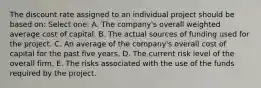 The discount rate assigned to an individual project should be based on: Select one: A. The company's overall weighted average cost of capital. B. The actual sources of funding used for the project. C. An average of the company's overall cost of capital for the past five years. D. The current risk level of the overall firm. E. The risks associated with the use of the funds required by the project.