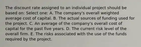 The discount rate assigned to an individual project should be based on: Select one: A. The company's overall weighted average cost of capital. B. The actual sources of funding used for the project. C. An average of the company's overall cost of capital for the past five years. D. The current risk level of the overall firm. E. The risks associated with the use of the funds required by the project.