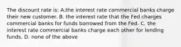 The discount rate is: A.the interest rate commercial banks charge their new customer. B. the interest rate that the Fed charges commercial banks for funds borrowed from the Fed. C. the interest rate commercial banks charge each other for lending funds. D. none of the above