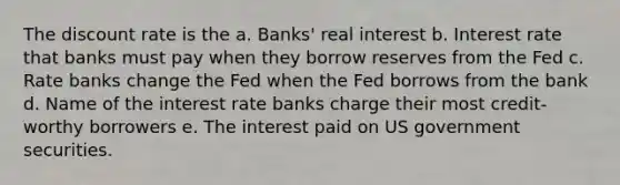 The discount rate is the a. Banks' real interest b. Interest rate that banks must pay when they borrow reserves from the Fed c. Rate banks change the Fed when the Fed borrows from the bank d. Name of the interest rate banks charge their most credit-worthy borrowers e. The interest paid on US government securities.