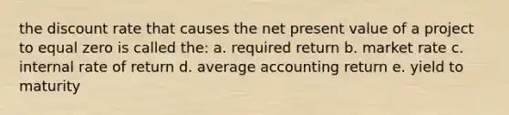 the discount rate that causes the net present value of a project to equal zero is called the: a. required return b. market rate c. internal rate of return d. average accounting return e. yield to maturity