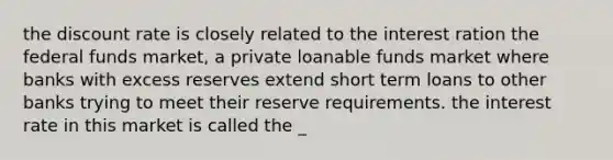 the discount rate is closely related to the interest ration the federal funds market, a private loanable funds market where banks with excess reserves extend short term loans to other banks trying to meet their reserve requirements. the interest rate in this market is called the _