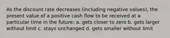 As the discount rate decreases (including negative values), the present value of a positive cash flow to be received at a particular time in the future: a. gets closer to zero b. gets larger without limit c. stays unchanged d. gets smaller without limit