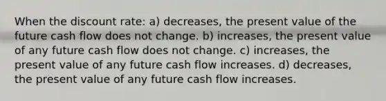 When the discount rate: a) decreases, the present value of the future cash flow does not change. b) increases, the present value of any future cash flow does not change. c) increases, the present value of any future cash flow increases. d) decreases, the present value of any future cash flow increases.