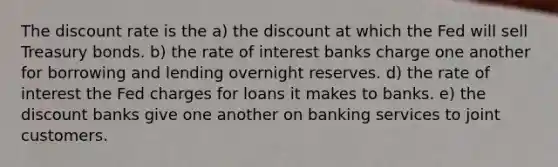 The discount rate is the a) the discount at which the Fed will sell Treasury bonds. b) the rate of interest banks charge one another for borrowing and lending overnight reserves. d) the rate of interest the Fed charges for loans it makes to banks. e) the discount banks give one another on banking services to joint customers.